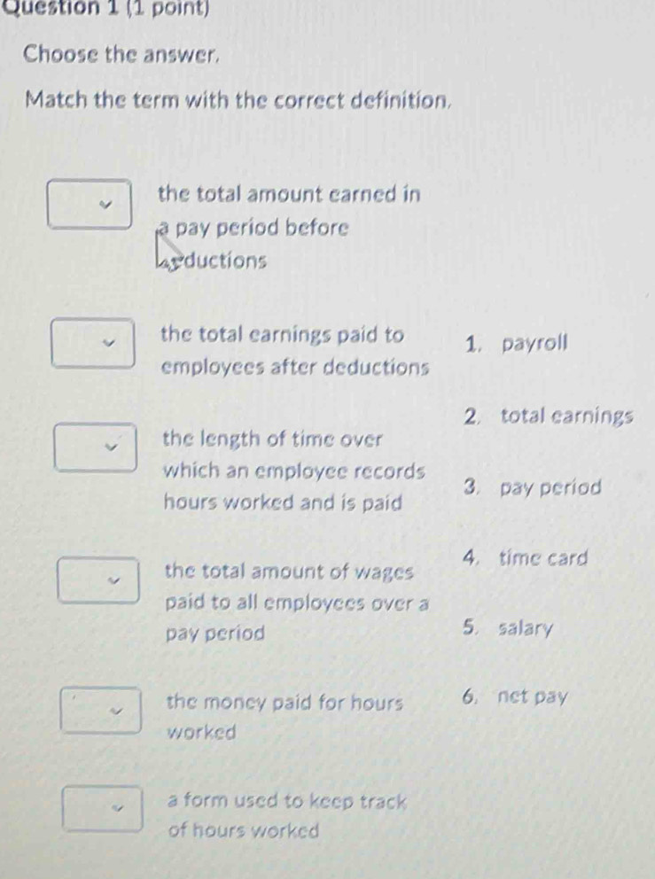 Choose the answer. 
Match the term with the correct definition. 
the total amount earned in 
pay period before 
Leductions 
the total earnings paid to 1. payroll 
employees after deductions 
2 total earnings 
the length of time over 
which an employee records 3. pay period 
hours worked and is paid 
the total amount of wages 4. time card 
paid to all employees over a 
pay period 
5. salary 
the money paid for hours 6. net pay 
worked 
a form used to keep track 
of hours worked