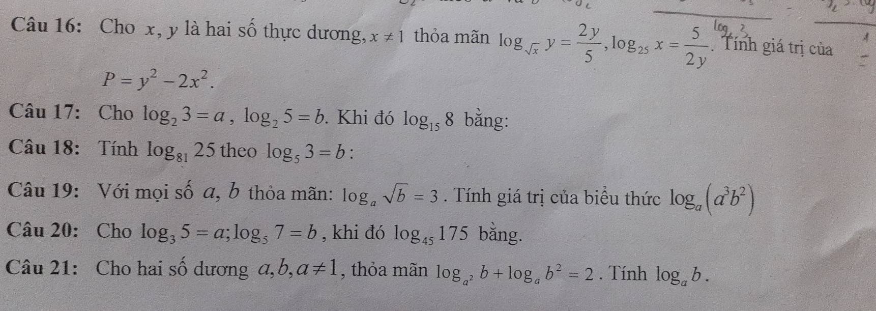 Cho x, y là hai số thực dương, x!= 1 thỏa mãn log _sqrt(x)y= 2y/5 , log _25x= 5/2y . Tính giá trị của
P=y^2-2x^2. 
Câu 17: Cho log _23=a, log _25=b. Khi đó log _158 bằng: 
Câu 18: Tính log _8125 theo log _53=b : 
Câu 19: Với mọi số a, b thỏa mãn: log _asqrt(b)=3. Tính giá trị của biểu thức log _a(a^3b^2)
Câu 20: Cho log _35=a; log _57=b , khi đó log _45175 bằng. 
Câu 21: Cho hai số dương a, ,a!= 1 , thỏa mãn log _a^2b+log _ab^2=2. Tính log _ab.