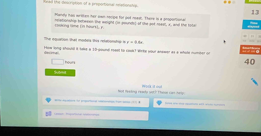 Read the description of a proportional relationship. 
13 
Mandy has written her own recipe for pot roast. There is a proportional 
relationship between the weight (in pounds) of the pot roast, x, and the total Time 
cooking time (in hours), y. elapsed
0 1 1 32
The equation that models this relationship is y=0.6x. 
e 
How long should it take a 10-pound roast to cook? Write your answer as a whole number or 
decimal.
^ hours
Submit 
Work it out 
Not feeling ready yet? These can help: 
Write equations for proportional relationships from tables (83) R Solve one-step equations with whole numbers 
Lesson: Proportional relationships