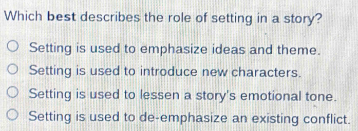 Which best describes the role of setting in a story?
Setting is used to emphasize ideas and theme.
Setting is used to introduce new characters.
Setting is used to lessen a story's emotional tone.
Setting is used to de-emphasize an existing conflict.