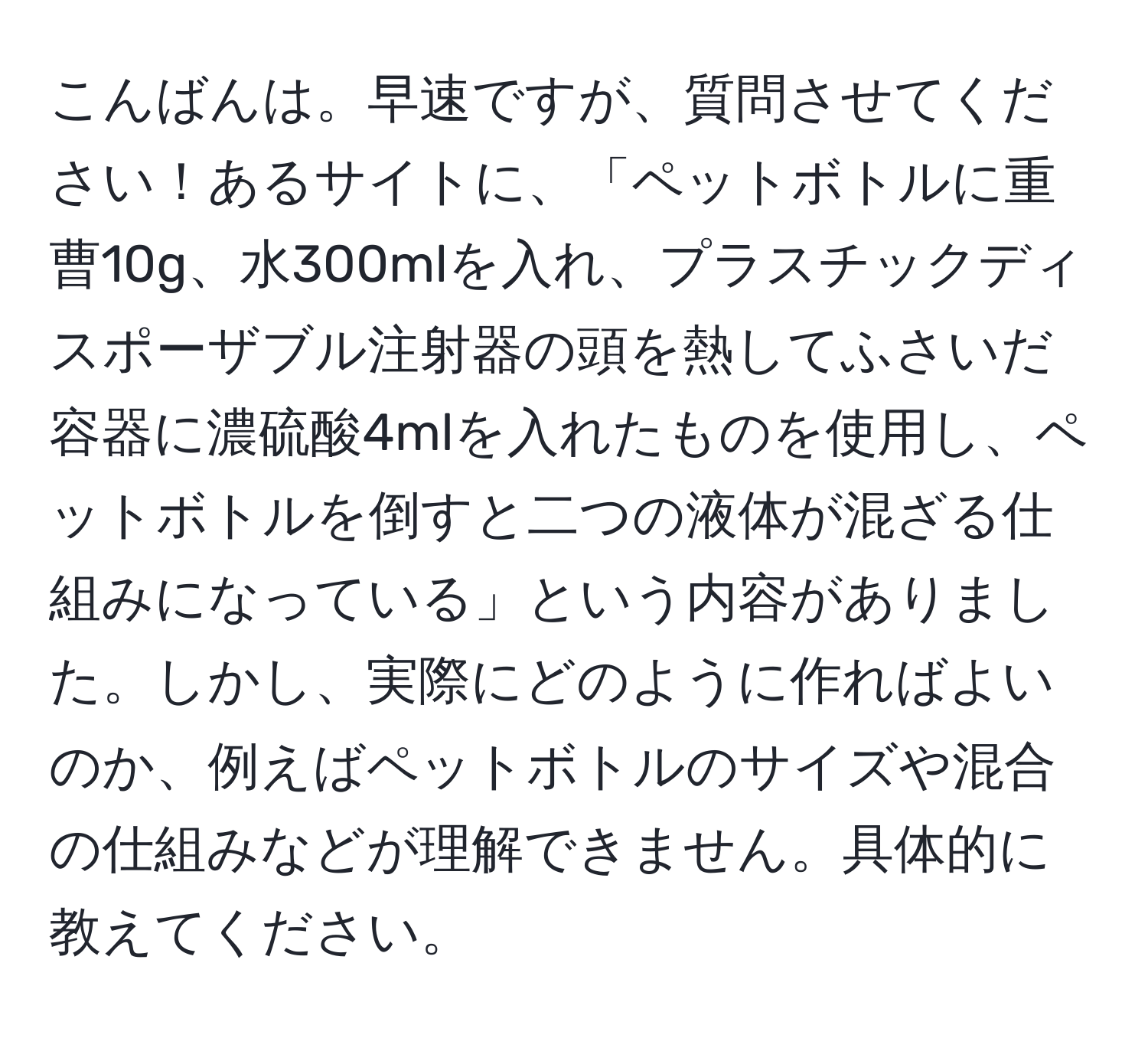 こんばんは。早速ですが、質問させてください！あるサイトに、「ペットボトルに重曹10g、水300mlを入れ、プラスチックディスポーザブル注射器の頭を熱してふさいだ容器に濃硫酸4mlを入れたものを使用し、ペットボトルを倒すと二つの液体が混ざる仕組みになっている」という内容がありました。しかし、実際にどのように作ればよいのか、例えばペットボトルのサイズや混合の仕組みなどが理解できません。具体的に教えてください。