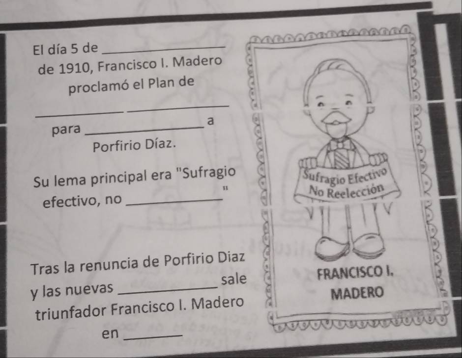 El día 5 de_ 
de 1910, Francisco I. Madero 
proclamó el Plan de 
_ 
_ 
para _a 
Porfirio Díaz. 
Su lema principal era "Sufragio Šufragio Efectivo 
u 
No Reelección 
efectivo, no_ 
Tras la renuncia de Porfirio Diaz 
y las nuevas _sale FRANCISCO I, 
MADERO 
triunfador Francisco I. Madero 
en_