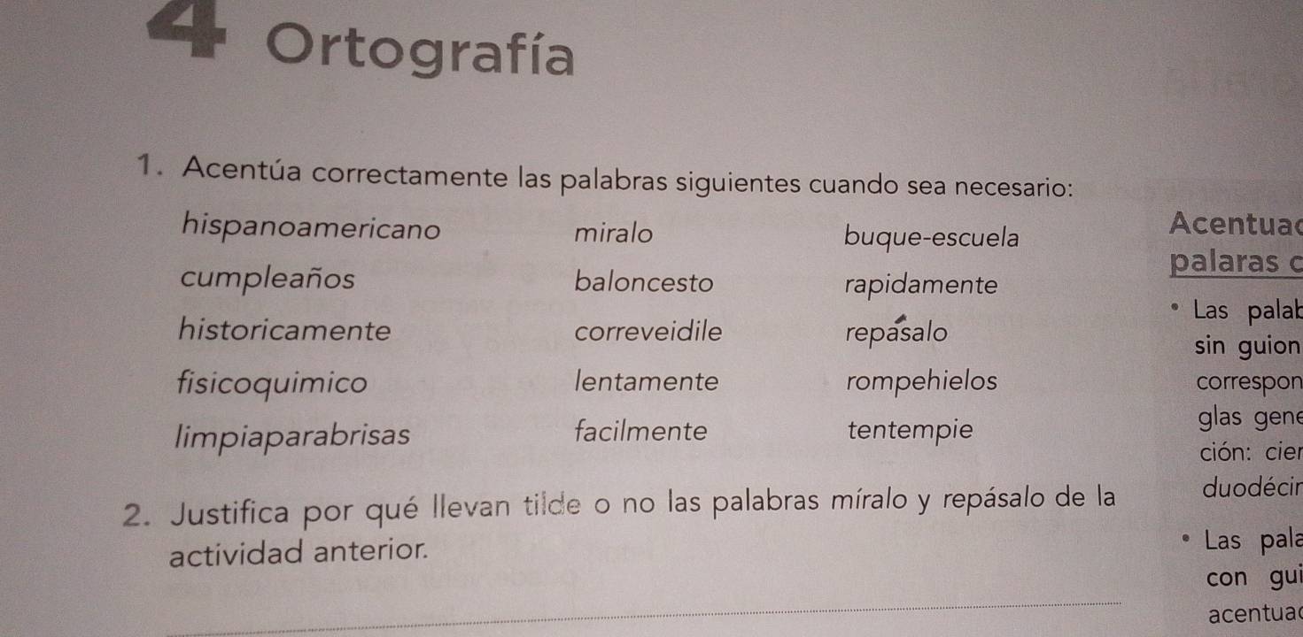 Ortografía 
1. Acentúa correctamente las palabras siguientes cuando sea necesario: 
hispanoamericano miralo buque-escuela 
Acentuac 
palaras c 
cumpleaños baloncesto rapidamente 
Las palab 
historicamente correveidile repasalo 
sin guion 
fisicoquimico lentamente rompehielos correspon 
limpiaparabrisas facilmente tentempie 
glas gene 
ción: cier 
2. Justifica por qué llevan tilde o no las palabras míralo y repásalo de la duodécir 
actividad anterior. 
Las pala 
_ 
con gui 
acentua