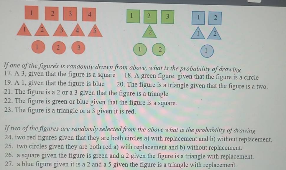 1 2 3 4 1 2 3 2

1 2 3 2
If one of the figures is randomly drawn from above, what is the probability of drawing 
17. A 3, given that the figure is a square 18. A green figure, given that the figure is a circle 
19. A 1, given that the figure is blue 20. The figure is a triangle given that the figure is a two. 
21. The figure is a 2 or a 3 given that the figure is a triangle 
22. The figure is green or blue given that the figure is a square. 
23. The figure is a triangle or a 3 given it is red. 
If two of the figures are randomly selected from the above what is the probability of drawing 
24. two red figures given that they are both circles a) with replacement and b) without replacement. 
25. two circles given they are both red a) with replacement and b) without replacement. 
26. a square given the figure is green and a 2 given the figure is a triangle with replacement. 
27. a blue figure given it is a 2 and a 5 given the figure is a triangle with replacement.