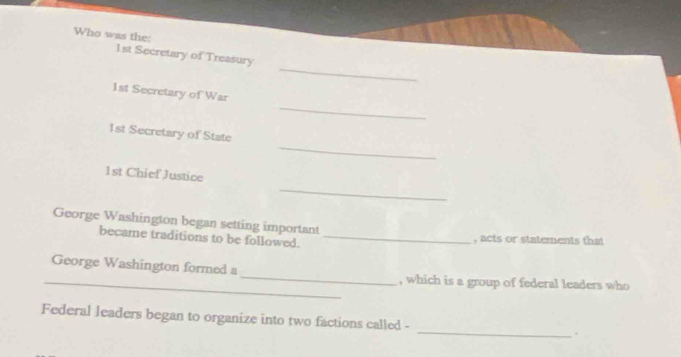 Who was the: 
_
1st Secretary of Treasury 
_
1st Secretary of War 
_
1st Secretary of State
1st Chief Justice 
_ 
George Washington began setting important 
became traditions to be followed. _, acts or statements that 
_ 
George Washington formed a 
_, which is a group of federal leaders who 
Federal leaders began to organize into two factions called - _.