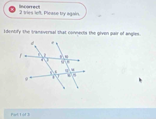 Incorrect 
2 tries left. Please try again. 
Identify the transversal that connects the given pair of angles. 
Part 1 of 3