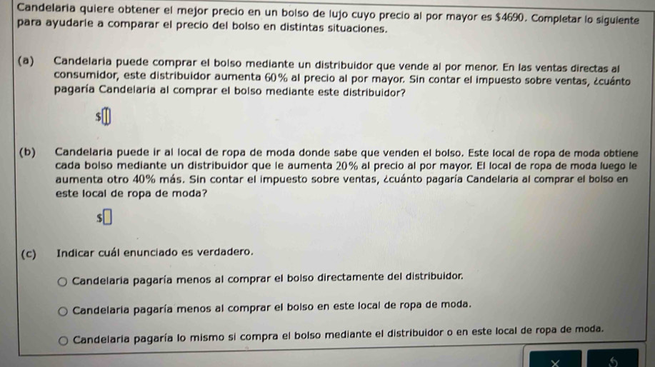 Candelaria quiere obtener el mejor precio en un bolso de lujo cuyo precio al por mayor es $4690. Completar lo siguiente
para ayudarie a comparar el precio del bolso en distintas situaciones.
(a) Candelaria puede comprar el bolso mediante un distribuidor que vende al por menor. En las ventas directas al
consumidor, este distribuidor aumenta 60% al precio al por mayor. Sin contar el impuesto sobre ventas, ¿cuánto
pagaría Candelaría al comprar el bolso mediante este distribuidor?
$
(b) Candelaría puede ir al local de ropa de moda donde sabe que venden el bolso. Este local de ropa de moda obtiene
cada bolso mediante un distribuidor que le aumenta 20% al precio al por mayor. El local de ropa de moda luego le
aumenta otro 40% más. Sin contar el impuesto sobre ventas, ¿cuánto pagaría Candelaria al comprar el bolso en
este local de ropa de moda?
(c) Indicar cuál enunciado es verdadero.
Candelaría pagaría menos al comprar el bolso directamente del distribuidor.
Candelaría pagaría menos al comprar el bolso en este local de ropa de moda.
Candelaría pagaría lo mismo si compra el bolso mediante el distribuidor o en este local de ropa de moda.