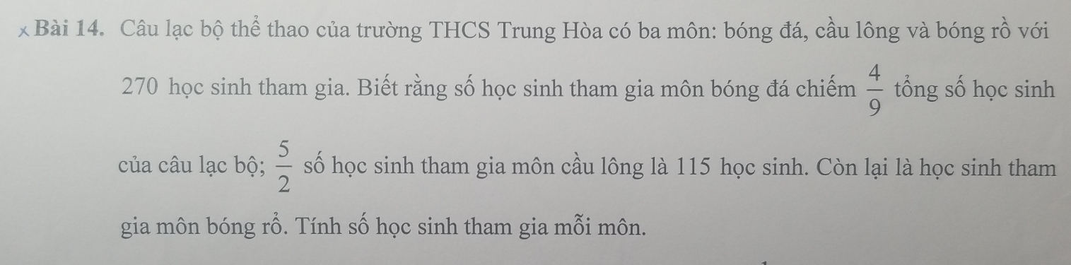 Câu lạc bộ thể thao của trường THCS Trung Hòa có ba môn: bóng đá, cầu lông và bóng rồ với
270 học sinh tham gia. Biết rằng số học sinh tham gia môn bóng đá chiếm  4/9  tổng số học sinh 
của câu lạc bộ;  5/2  số học sinh tham gia môn cầu lông là 115 học sinh. Còn lại là học sinh tham 
gia môn bóng rỗ. Tính số học sinh tham gia mỗi môn.