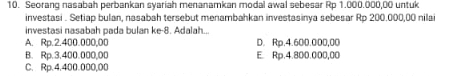 Seorang nasabah perbankan syariah menanamkan modal awal sebesar Rp 1.000.000,00 untuk
investasi . Setiap bulan, nasabah tersebut menambahkan investasinya sebesar Rp 200.000,00 nilai
investasi nasabah pada bulan ke -8. Adalah...
A. Rp.2.400.000,00 D. Rp.4.600.000,00
B. Rp.3.400.000,00 E. Rp.4.800.000,00
C. Rp.4.400.000,00