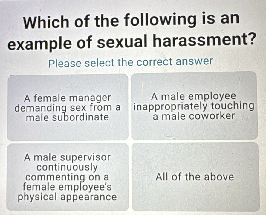 Which of the following is an
example of sexual harassment?
Please select the correct answer
A female manager A male employee
demanding sex from a inappropriately touching
male subordinate a male coworker
A male supervisor
continuously
commenting on a All of the above
female employee’s
physical appearance