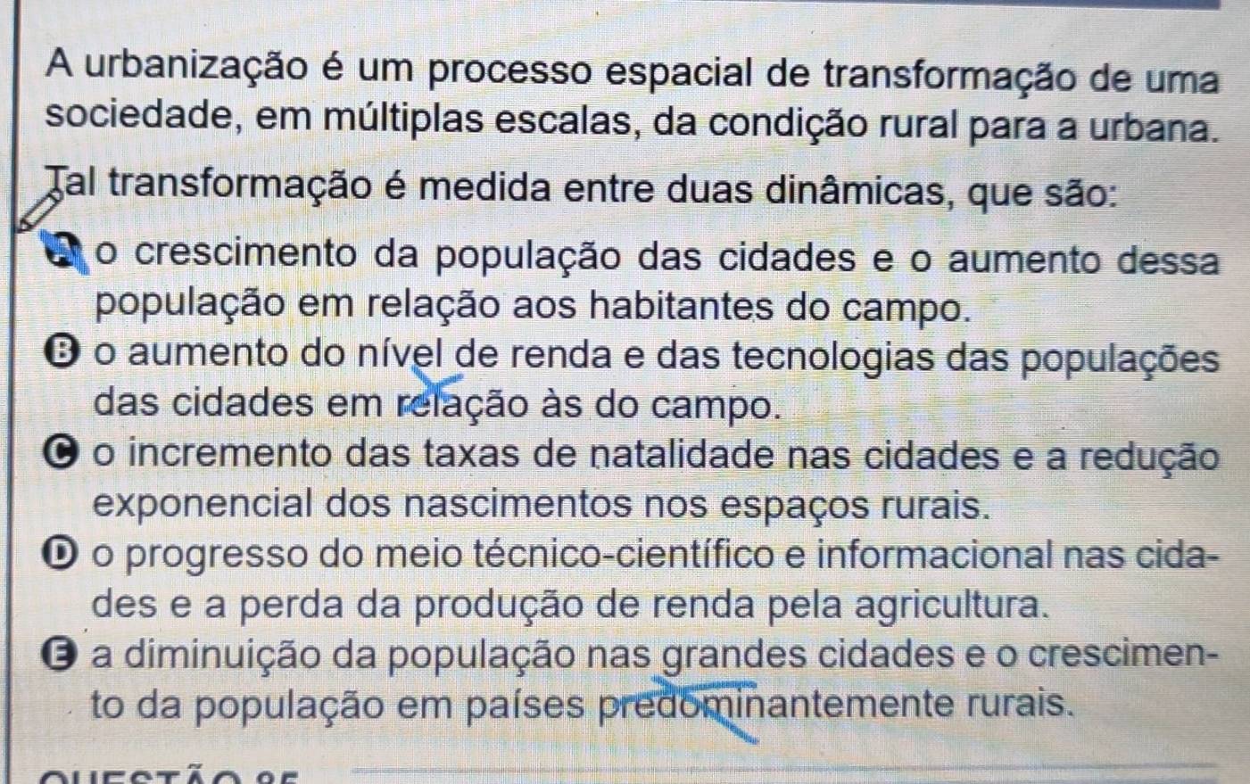 A urbanização é um processo espacial de transformação de uma
sociedade, em múltiplas escalas, da condição rural para a urbana.
Tal transformação é medida entre duas dinâmicas, que são:
A o crescimento da população das cidades e o aumento dessa
população em relação aos habitantes do campo.
O o aumento do nível de renda e das tecnologias das populações
das cidades em relação às do campo.
O o incremento das taxas de natalidade nas cidades e a redução
exponencial dos nascimentos nos espaços rurais.
O o progresso do meio técnico-científico e informacional nas cida-
des e a perda da produção de renda pela agricultura.
O a diminuição da população nas grandes cidades e o crescimen-
to da população em países predominantemente rurais.