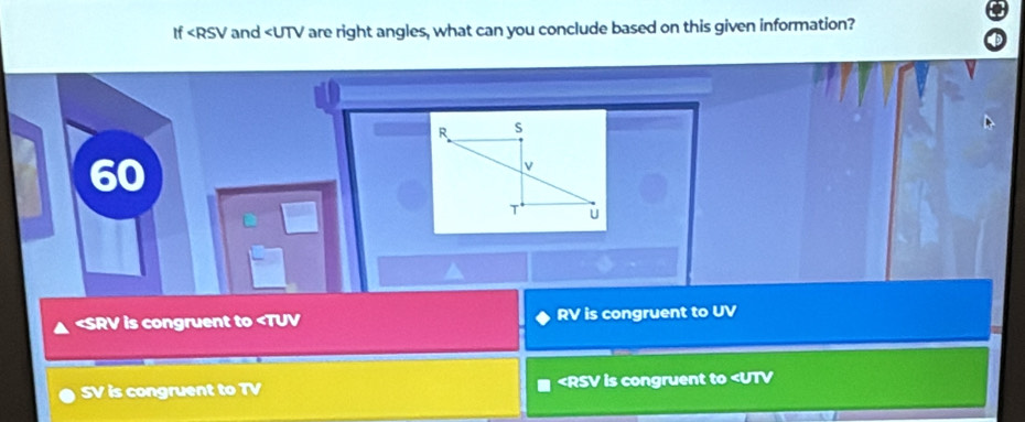 If and are right angles, what can you conclude based on this given information?
60
is congruent to RV is congruent to UV
SV is congruent to TV is congruent to