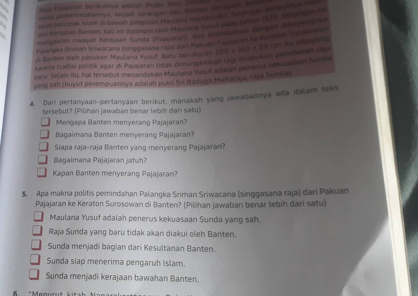 Raja Pajajaran berikutnya adalah Prabu Ratu Dewala
ek. masa pemerintahannya, terjadi serangan dari Banten (kerajaan hawa
telah bercorak Islam di bawah pimpinan Maulana Hasaanudin. Serangan berikusnya man
dari Kerajaan Banten; kali ini dipimpin oleh Maulana Yusuf pada tahun 1679, Serangan in
mengakhiri riwayat Kerajaan Sunda (Pajajaran), dan disimbolkan dengan diboyangny
Palangka Sriman Śriwacana (singgasana raja) dari Pakuan Pajájáran ke Keraton Suroso war
di Banten oleh pasukan Maulana Yusuf. Batu berukuran 200* 160* 20cm itu dibsyang
karena tradisi politik agar di Pajajaran tidak dimungkinkan lagi diłakukan penobatan rajá
baru. Selain itu, hal tersebut menandakan Maulana Yusuf adalah penerus kekuasaan Sunda
yang sah (buyut perempuannya adalah putri Sri Baduga Maharaja, raja Sunda)
4. Dari pertanyaan-pertanyaan berikut, manakah yang jawabannya ada dalam teks
tersebut? (Pilihan jawaban benar lebih dari satu)
Mengapa Banten menyerang Pajajaran?
Bagaimana Banten menyerang Pajajaran?
Siapa raja-raja Banten yang menyerang Pajajaran?
Bagaimana Pajajaran jatuh?
Kapan Banten menyerang Pajajaran?
5. Apa makna politis pemindahan Palangka Sriman Sriwacana (singgasana raja) dari Pakuan
Pajajaran ke Keraton Surosowan di Banten? (Pilihan jawaban benar lebih dari satu)
Maulana Yusuf adalah penerus kekuasaan Sunda yang sah.
Raja Sunda yang baru tidak akan diakui oleh Banten.
Sunda menjadi bagian dari Kesultanan Banten.
Sunda siap menerima pengaruh Islam.
Sunda menjadi kerajaan bawahan Banten.
6  “Menurut kitah