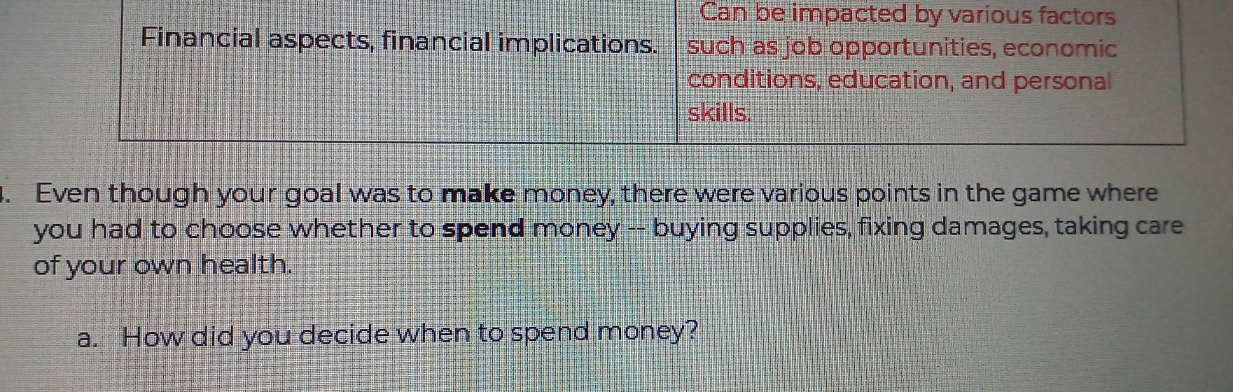 Can be impacted by various factors 
Financial aspects, financial implications. such as job opportunities, economic 
conditions, education, and personal 
skills. 
. Even though your goal was to make money, there were various points in the game where 
you had to choose whether to spend money -- buying supplies, fixing damages, taking care 
of your own health. 
a. How did you decide when to spend money?