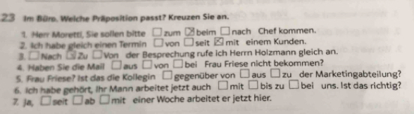 Im Bür. Welche Präposition passt? Kreuzen Sie an. 
1. Herr Moretti, Sie sollen bitte □ zum CB beim □ nach Chef kommen. 
2. 4ch habe gleich einen Termin □ von □ seit x mit einem Kunden. 
B. □ Nach Zu □ Von der Besprechung rufe ich Herrn Holzmann gleich an. 
4. Haben Sie die Mail □ aus □ von □ bei Frau Friese nicht bekommen? 
5. Frau Friese? 1st das die Kollegin □ gegenüber von □ aus □ zu der Marketingabteilung? 
6. Ich habe gehört, Ihr Mann arbeitet jetzt auch □ mi □ bis zu □ bei uns. lst das richtig? 
Z Ja, □ seit □ ab □ mit einer Woche arbeitet er jetzt hier.