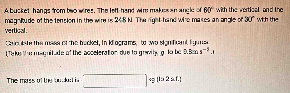 A bucket hangs from two wires. The left-hand wire makes an angle of 60° with the vertical, and the 
magnitude of the tension in the wire is 248 N. The right-hand wire makes an angle of 30° with the 
vertical. 
Calculate the mass of the bucket, in kilograms, to two significant figures. 
(Take the magnitude of the acceleration due to gravity, g, to be 9.8ms^(-2).)
The mass of the bucket is □ kg (to 2 s.f.)