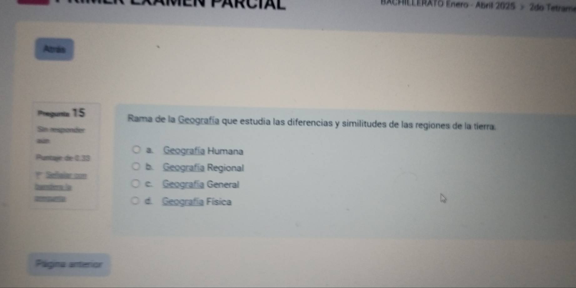 RCIAL
BACHILLERATO Enero - Abril 2025 > 2do Tetrame
Atrás
Pregunia 15
Rama de la Geografía que estudia las diferencias y similitudes de las regiones de la tierra.
Sin responder
aun
a. Geografía Humana
Puntaje de 0.33
b. Geografía Regional
* Sefialar con
banders la
c. Geografía General
anegne d. Geografía Física
Página anterior