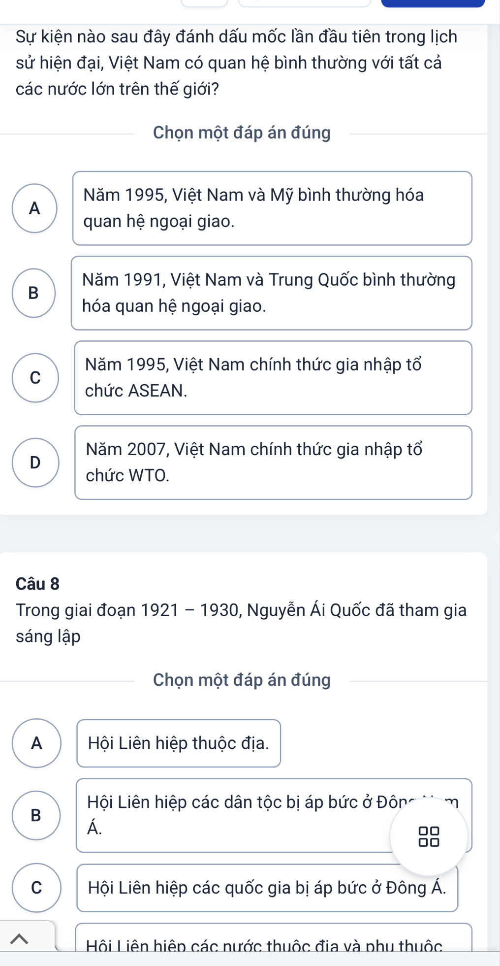 Sự kiện nào sau đây đánh dấu mốc lần đầu tiên trong lịch
sử hiện đại, Việt Nam có quan hệ bình thường với tất cả
các nước lớn trên thế giới?
Chọn một đáp án đúng
Năm 1995, Việt Nam và Mỹ bình thường hóa
A
quan hệ ngoại giao.
Năm 1991, Việt Nam và Trung Quốc bình thường
B
hóa quan hệ ngoại giao.
Năm 1995, Việt Nam chính thức gia nhập tổ
C
chức ASEAN.
Năm 2007, Việt Nam chính thức gia nhập tổ
D
chức WTO.
Câu 8
Trong giai đoạn 1921 - 1930, Nguyễn Ái Quốc đã tham gia
sáng lập
Chọn một đáp án đúng
A Hội Liên hiệp thuộc địa.
Hội Liên hiệp các dân tộc bị áp bức ở Đôn g m
B
Á.

C Hội Liên hiệp các quốc gia bị áp bức ở Đông Á.
^
Hội Liên hiệp các nước thuộc địa và phu thuộc