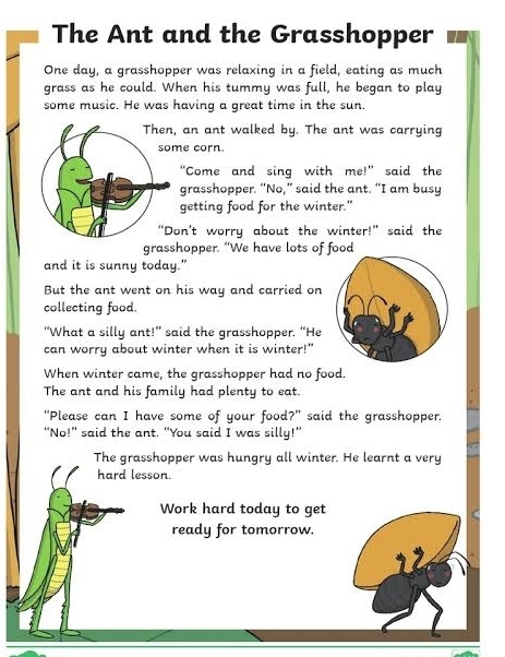 The Ant and the Grasshopper 
One day, a grasshopper was relaxing in a field, eating as much 
grass as he could. When his tummy was full, he began to play 
some music. He was having a great time in the sun. 
, an ant walked by. The ant was carrying 
me corn. 
"Come and sing with me!" said the 
grasshopper. “No,” said the ant. “I am busy 
getting food for the winter." 
on't worry about the winter!” said the 
grasshopper. “We have lots of food 
and it is sunny today.” 
But the ant went on his way and carried on 
collecting food. 
“What a silly ant!” said the grasshopper. “He 
can worry about winter when it is winter!" 
When winter came, the grasshopper had no food. 
The ant and his family had plenty to eat. 
"Please can I have some of your food?" said the grasshopper. 
“No!” said the ant. “You said I was silly!” 
The grasshopper was hungry all winter. He learnt a very 
hard lesson. 
Work hard today to get 
ready for tomorrow.