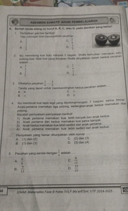 AESMEN SUMATIF AKHIR PEMBELAJARAN
A. Berilah tanda silang (x) huruf A. B, C, atau D; pada jawaban yang benar!
1. Perhatikan gambar berikut!
Tiap potongan kiwi menunjukkan pecahan
C.
A.  1/2   1/4 
B.  1/3   1/5 
D.
2. Ibu memotong kue bolu menjadi 5 bagian. Shafa kemudian memakan satu
potong kue. Nilai kue yang dimakan Shafa dinyatakan dalam bentuk pecahan
adalah_
C.
A.  1/2   1/4 
D.
B.  1/3   1/5 
3. Diketahui pecahan  1/4 ... 1/5 
Tanda yang tepat untuk membandingkan kedua pecahan adalah ....
A. = C. >
B. D. 2
4. Ibu membuat kue lapis legit yang dipotongmenjadi 7 bagian sama besar,
Anak pertama memakan tiga potong, sedangkan anak kedua memakan dua
potong.
Bacalah pernyataan-pemyataan berikut!
1) Anak pertama memakan kue lebih banyak dari anak kedua.
2) Anak pertama dan kedua memakan kue sama banyak.
3) Anak kedua memakan kue lebih sedikit dari anak pertama.
4) Anak pertama memakan kue lebih sedikit dari anak kedua.
Pemyataan yang benar ditunjukkan oleh nomor ....
A. (1) dan (2) C. (2) dan (3)
B. (1) dan (3) D. (3) dan (4)
5. Pecahan yang senilai dengan  1/5  adalah ....
A.  6/8   8/12 
C.
D.
B.  9/15   16/25 
MER
14 SIMAK Matematika Fase B Kelas IV/LP.Ma'arif/Smt.1/TP.2024-2025 BELI