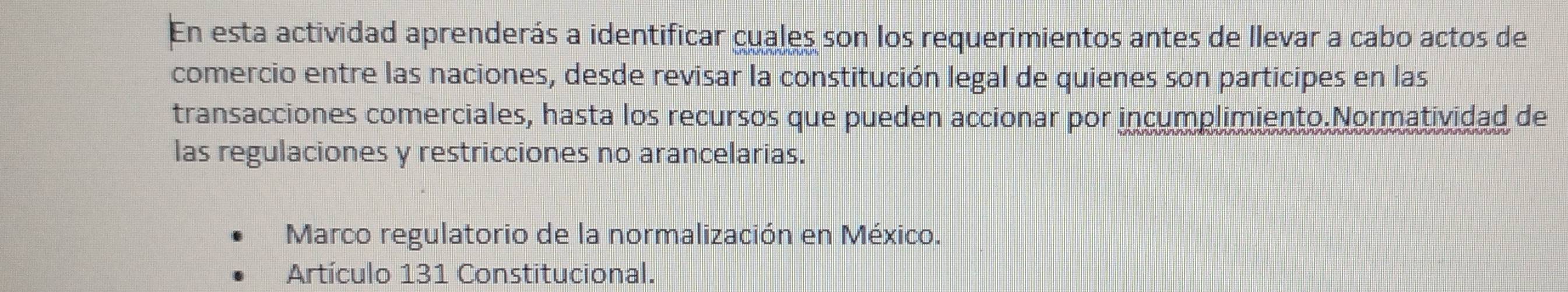 En esta actividad aprenderás a identificar cuales son los requerimientos antes de llevar a cabo actos de
comercio entre las naciones, desde revisar la constitución legal de quienes son participes en las
transacciones comerciales, hasta los recursos que pueden accionar por incumplimiento.Normatividad de
las regulaciones y restricciones no arancelarias.
Marco regulatorio de la normalización en México.
Artículo 131 Constitucional.