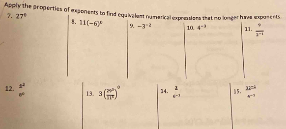 Apply the properties of exponents to find equivalent numerical expressions that no longer have exponents. 
7. 27° 8. 11(-6)^0 9. -3^(-2) 10. 4^(-3) 11.  9/2^(-1) 
12. 1^2
8° 13. 3( 29^3/11^5 )^0 14.  3/6^(-1)  15.  32^(=1)/4^(-1) 