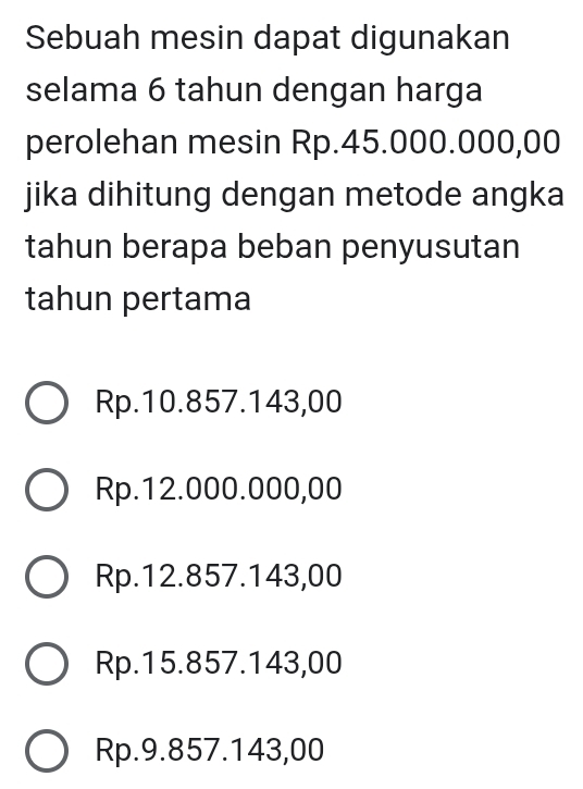 Sebuah mesin dapat digunakan
selama 6 tahun dengan harga
perolehan mesin Rp.45.000.000,00
jika dihitung dengan metode angka
tahun berapa beban penyusutan
tahun pertama
Rp.10.857.143,00
Rp.12.000.000,00
Rp.12.857.143,00
Rp.15.857.143,00
Rp.9.857.143,00