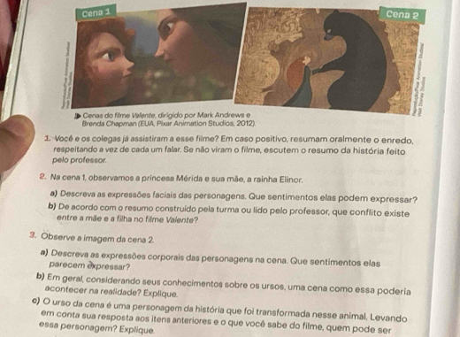 Brends Chapman (EUA, Pixar Animation Studios, 2012). 
1. Vocé e os colegas já assistiram a esse filme? Em caso positivo, resumam oralmente o enredo, 
respeitando a vez de cada um falar. Se não viram o filme, escutem o resumo da história feito 
pelo professor. 
2. Na cena 1, observamos a princesa Mérida e sua mãe, a rainha Elinor. 
a) Descreva as expressões faciais das personagens. Que sentimentos elas podem expressar? 
b) De acordo com o resumo construído pela turma ou lido pelo professor, que conflito existe 
entre a mãe e a filha no filme Valente? 
3. Observe a imagem da cena 2. 
a) Descreva as expressões corporais das personagens na cena. Que sentimentos elas 
parecem expressar? 
b) Em geral, considerando seus conhecimentos sobre os ursos, uma cena como essa poderia 
acontecer na realidade? Explique. 
c) O urso da cena é uma personagem da história que foi transformada nesse animal. Levando 
em conta sua resposta aos itens anteriores e o que você sabe do filme, quem pode ser 
essa personagem? Explique.