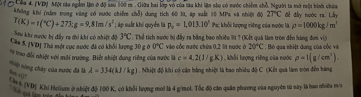 Cầu 4. [VD] Một tàu ngầm lặn ở độ overline sau100m. Giữa hai lớp vỏ của tàu khi lặn sâu có nước chiếm chỗ. Người ta mở một bình chứa
không khí (nằm trong vùng có nước chiếm chỗ) dung tích 60 lít, áp suất 10 MPa và nhiệt độ 27°C đề đầy nước ra. Lấy
T(K)=t(^circ C)+273;g=9,81m/s^2; áp suất khí quyền là p_0=1,013.10^5Pa 1; khối lượng riêng của nước là rho =1000kg/m^3
: Sau khi nước bị đầy ra thì khí có nhiệt độ 3°C. Thể tích nước bị đầy ra bằng bao nhiêu lít ? (Kết quả làm tròn đến hàng đơn vị)
Câu 5. [VD] Thả một cục nước đá có khối lượng 30 g ở 0°C vào cốc nước chứa 0,2 lít nước ở 20°C. Bỏ qua nhiệt dung của cốc và
sự trao đồi nhiệt với môi trường. Biết nhiệt dung riêng của nước là c=4,2(J/g.K) , khối lượng riêng của nước rho =1(g/cm^3).
nhiệt nóng chảy của nước đá là lambda =334(kJ/kg). Nhiệt độ khi có cân bằng nhiệt là bao nhiêu độ C (Kết quả làm tròn đến hàng
don vj)?
Cu 6. |VD] Khí Helium ở nhiệt độ 100 K, có khối lượng mol là 4 g/mol. Tốc độ căn quân phương của nguyên tử này là bao nhiêu m/s
* Qân quả làm trên đổi hà