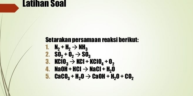 Latihan Soal 
Setarakan persamaan reaksi berikut: 
1. N_2+H_2to NH_3
2. SO_2+O_2to SO_3
3. KClO_3to KCl+KClO_4+O_2
4. NaOH+HClto NaCl+H_2O
5. CaCO_3+H_2Oto CaOH+H_2O+CO_2