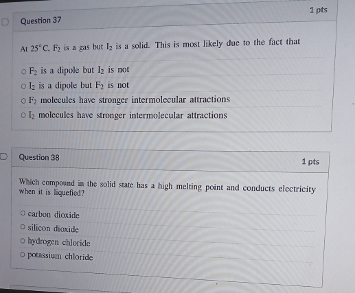 At 25°C, F_2 is a gas but I_2 is a solid. This is most likely due to the fact that
F_2 is a dipole but I_2 is not
l_2 is a dipole but F_2 is not
F_2 molecules have stronger intermolecular attractions
I_2 molecules have stronger intermolecular attractions
Question 38 1 pts
Which compound in the solid state has a high melting point and conducts electricity
when it is liquefied?
carbon dioxide
silicon dioxide
hydrogen chloride
potassium chloride