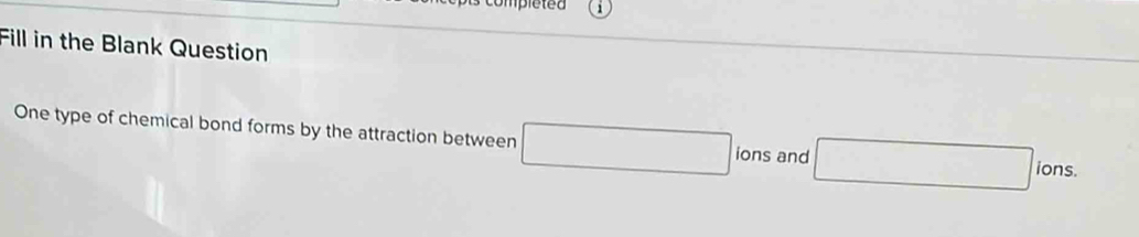 Fill in the Blank Question 
One type of chemical bond forms by the attraction between □ ions and □ lons.