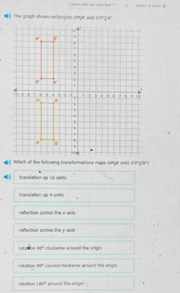 Learn with an example ? Watch a vides 
) The graph shows rectangles OPQR and O'P'Q'R'.
O'P 'Q'R'?
translation up 16 units
translation up 4 units
refection across the x-axis
reflection across the y-axis
rotation 90° clockwise around the origin
rotation 90° counterclockwise around the origin
rotation 180° around the origin