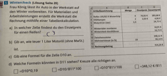 Wintercheck (Lösung Seite 20)
Frau König lässt ihr Auto in der Werkstatt auf
den Winter vorbereiten. Für Materialien und 
Arbeitsleistungen erstellt die Werkstatt die 
Rechnung mithilfe einer Tabellenkalkulation.
a) In welcher Zelle findest du den Einzelpreis
_
für einen Reifen? 
b) Gib an, wie teuer 1 Liter Motoröl (ohne MwSt.)
ist. _
c) Gib eine Formel für die Zelle D10 an._
d) Welche Formeln könnten in D11 stehen? Kreuze alle richtigen an.
□ =D10^*0,19 □ =D10/B11^(ast)100 □ =D10^*B11/100 □ =348,12∈ /B11