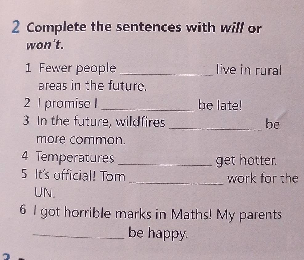 Complete the sentences with will or 
won’t. 
1 Fewer people _live in rural 
areas in the future. 
2 1 promise I _be late! 
3 In the future, wildfires _be 
more common. 
4 Temperatures _get hotter. 
5 It's official! Tom 
_work for the 
UN. 
6 I got horrible marks in Maths! My parents 
_be happy.