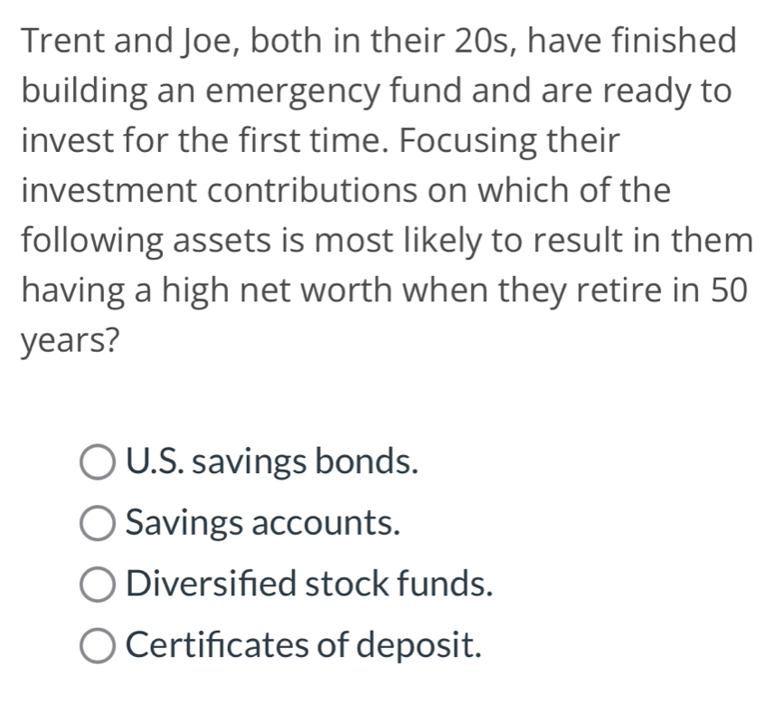 Trent and Joe, both in their 20s, have finished
building an emergency fund and are ready to
invest for the first time. Focusing their
investment contributions on which of the
following assets is most likely to result in them
having a high net worth when they retire in 50
years?
U.S. savings bonds.
Savings accounts.
Diversifed stock funds.
Certifcates of deposit.