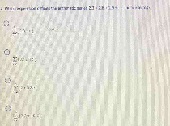 Which expression defines the arithmetic series 2.3+2.6+2.9+... for five terms?
sumlimits _(n=1)^5(2.3+n)
sumlimits _(n=1)^5(2n+0.3)
sumlimits _(n=1)^5(2+0.3n)
sumlimits _(k=1)^5(2.3n+0.3)