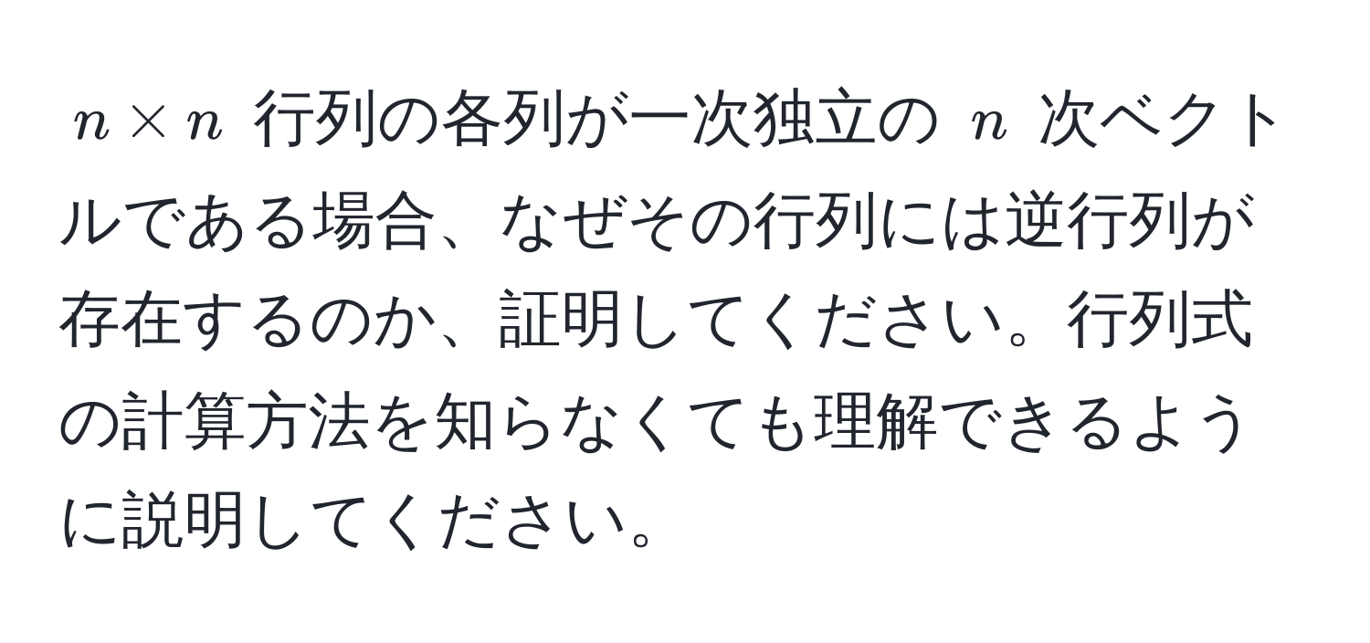 $n * n$ 行列の各列が一次独立の $n$ 次ベクトルである場合、なぜその行列には逆行列が存在するのか、証明してください。行列式の計算方法を知らなくても理解できるように説明してください。