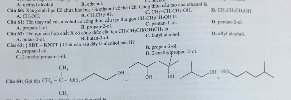 A. methyl alcohol B. ethanol.
Câu 60: Xăng sinh học E5 chứa khoảng 5% ethanol về thể tích. Công thức cấu tạo của ethanol là
C. CH_2=CH-CH_2-OH. D. CH_3CH_2CH_2OH. 
A. CH_3OH. B. CH_3CH_2OH. 
Câu 61: Tên thay thế của alcohol có công thức cấu tạo thu gọn CH_3CH_2CH_2O H là
A. propan -1 -ol. B. propan -2 -ol. C. pentar -1-0
D. pentar -2-ol. 
Câu 62: Tên gọi của hợp chất X có công thức cầu tạo CH_3CH_2CH(OH) CH_3 là D. allyl alcohol.
A. butan -2 -ol. B. butan- 3-ol C. butyl alcohol.
Câu 63:  SBT-KNTT - Chất nào sau đây là alcohol bậc II?
A. propar -1-01. B. propan -2 -ol.
C. 2 -methylpropa |n-1-0. D. 2 -methylpropan -2 -ol.
Câu 64: Gọi tên CH_3-C-OH, 
.OH OH
OH OH