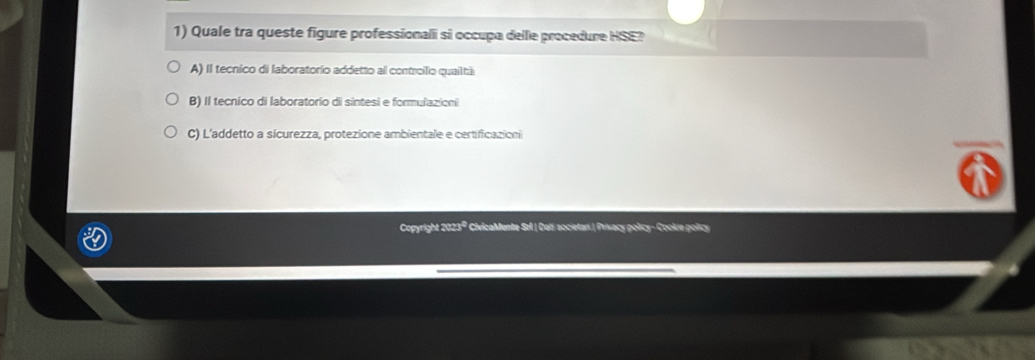 Quale tra queste figure professionali si occupa delle procedure HSE?
A) Il tecnico di laboratorio addetto al controilo quailtá
B) Il tecnico di laboratorio di sintesi e formulazioni
C) L'addetto a sicurezza, protezione ambientale e certificazion
Copyright 2023º CivicaMente Sel | Dali societar.| Privacy policy- Cookie policy