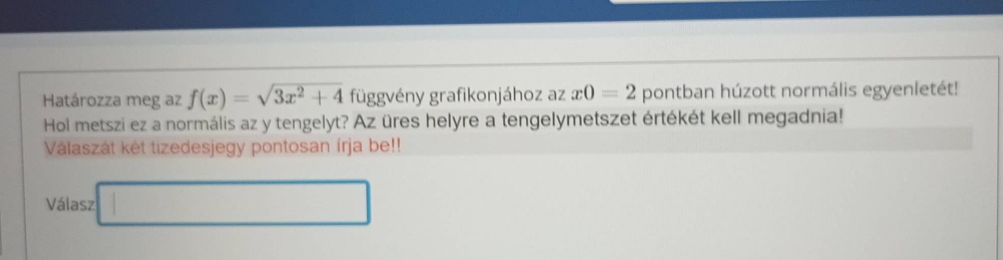 Határozza meg az f(x)=sqrt(3x^2+4) függvény grafikonjához az x0=2 pontban húzott normális egyenletét! 
Hol metszi ez a normális az y tengelyt? Az üres helyre a tengelymetszet értékét kell megadnia! 
Válaszát két tizedesjegy pontosan írja be!! 
Válasz □