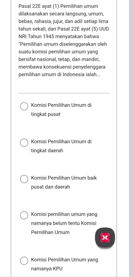 Pasal 22E ayat (1) Pemilihan umum
dilaksanakan secara langsung, umum,
bebas, rahasia, jujur, dan adil setiap lima
tahun sekali, dan Pasal 22E ayat (5) UUD
NRI Tahun 1945 menyatakan bahwa
"Pemilihan umum diselenggarakan oleh
suatu komisi pemilihan umum yang
bersifat nasional, tetap, dan mandiri,
membawa konsekuensi penyelenggara
pemilihan umum di Indonesia ialah...
Komisi Pemilihan Umum di
tingkat pusat
Komisi Pemilihan Umum di
tingkat daerah
Komisi Pemilihan Umum baik
pusat dan daerah
Komisi pemilihan umum yang
namanya belum tentu Komisi
Pernilihan Umum
X
Komisi Pemilihan Umum yang
namanya KPU