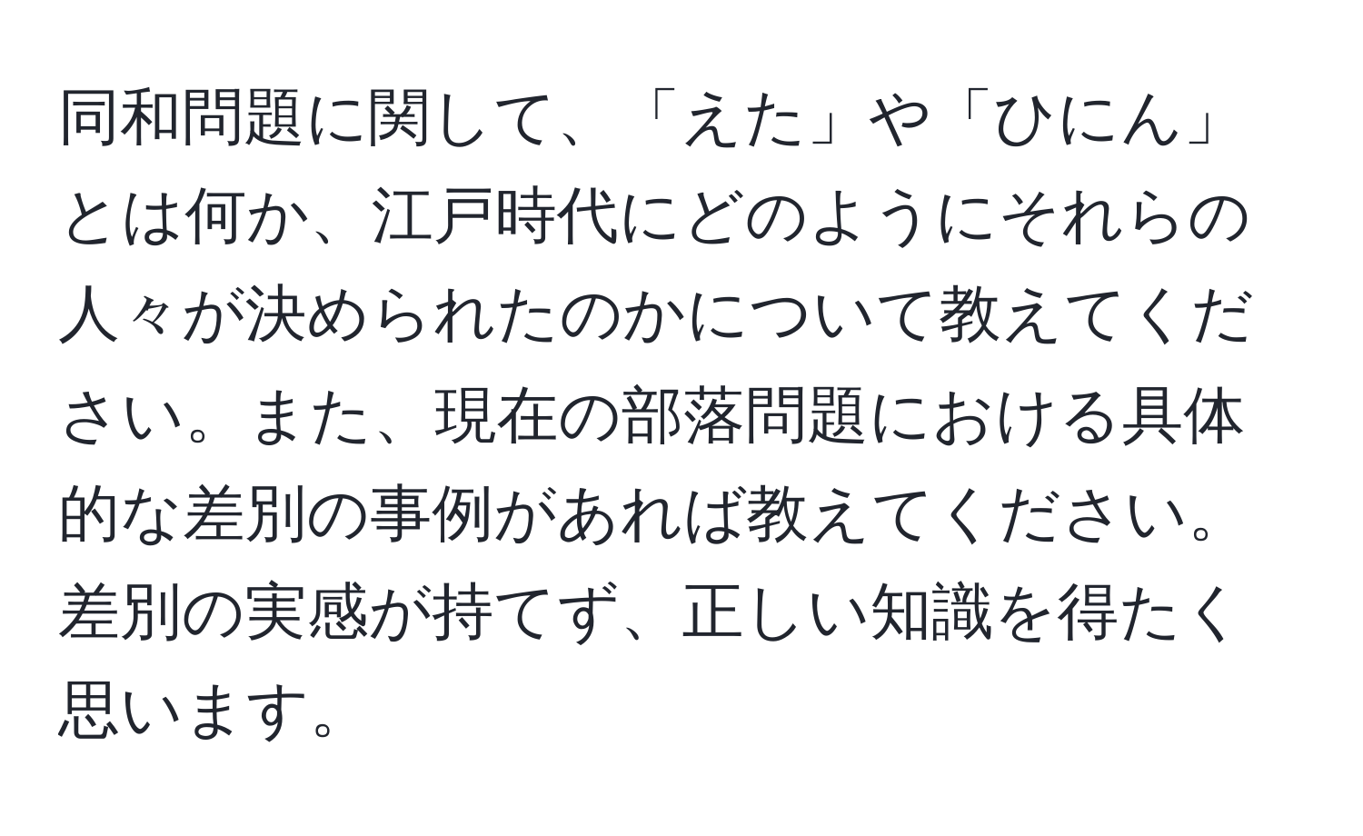 同和問題に関して、「えた」や「ひにん」とは何か、江戸時代にどのようにそれらの人々が決められたのかについて教えてください。また、現在の部落問題における具体的な差別の事例があれば教えてください。差別の実感が持てず、正しい知識を得たく思います。