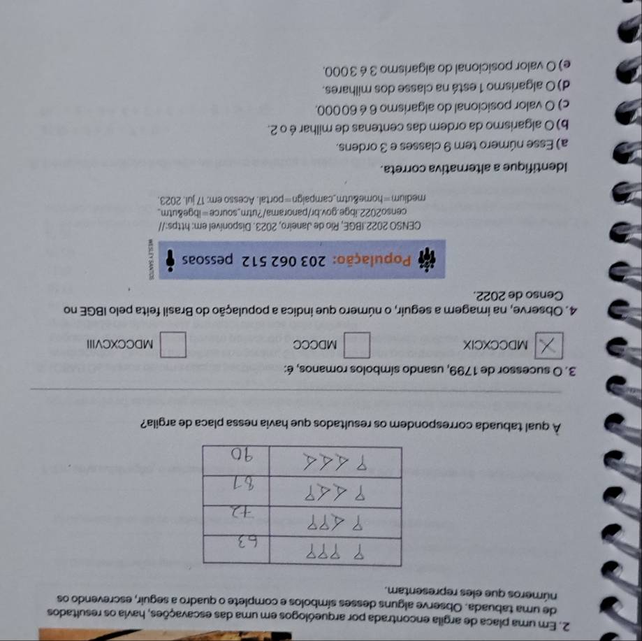 Em uma placa de argila encontrada por arqueólogos em uma das escavações, havia os resultados
de uma tabuada. Observe alguns desses símbolos e complete o quadro a seguir, escrevendo os
números que eles representam.
À qual tabuada correspondem os resultados que havia nessa placa de argila?
_
3. O sucessor de 1799, usando símbolos romanos, é:
MDCCXCIX MDCCC MDCCXCVIII
4. Observe, na imagem a seguir, o número que indica a população do Brasil feita pelo IBGE no
Censo de 2022.
População: 203 062 512 pessoas :
CENSO 2022.IBGE, Río de Janeiro, 2023. Disponível em: https://
censo2022.ibge.gov.br/panorama/?utm_source=ibge&utm_
medium=home&utm_campaign=portal. Acesso em; 17 jul. 2023.
Identifique a alternativa correta.
a) Esse número tem 9 classes e 3 ordens.
b) O algarismo da ordem das centenas de milhar é o 2.
c) O valor posicional do algarismo 6 é 60000.
d) O algarismo 1 está na classe dos milhares.
e) O valor posicional do algarismo 3 é 3000.