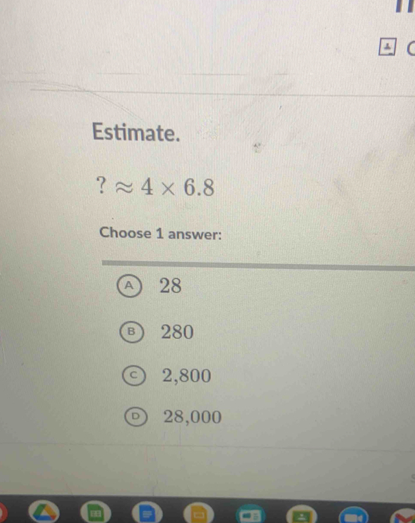 Estimate.
? approx 4* 6.8
Choose 1 answer:
A 28
B 280
2,800
D 28,000