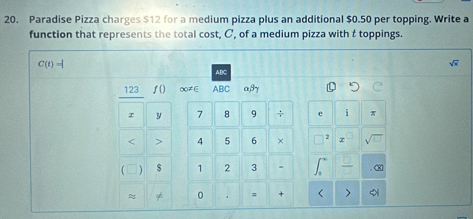 Paradise Pizza charges $12 for a medium pizza plus an additional $0.50 per topping. Write a 
function that represents the total cost, C, of a medium pizza with t toppings.
C(t)=|
sqrt(x)
ABC
123 a f() ∞≠∈ ABC αβγ
x y 7 8 9 ÷ e i π 
< > 4 5 6 × 2 x sqrt(□ )
 ) $ 1 2 3 -  □ /□   x 
~ ≠ 0 = + < >