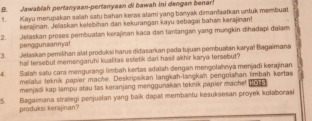 Jawablah pertanyaan-pertanyaan di bawah ini dengan benar. 
1. Kayu merupakan salah satu bahan keras alami yang banyak dimanfaatkan untuk membuat 
kerajinan. Jelaskan kelebihan dan kekurangan kayu sebagai bahan kerajinan! 
2. Jelaskan proses pembuatan kerajinan kaca dan tantangan yang mungkin dihadapi dalam 
penggunaannya! 
3. Jelaskan pemilihan alat produksi harus didasarkan pada tujuan pembuatan karya! Bagaimana 
hal tersebut memengaruhi kualitas estetik dari hasil akhir karya tersebut? 
4. Salah satu cara mengurangi limbah kertas adalah dengan mengolahnya menjadi kerajinan 
melalui teknik papier mache. Deskripsikan langkah-langkah pengolahan limbah kertas 
menjadi kap lampu atau tas keranjang menggunakan teknik papier mache! HOTS 
5. Bagaimana strategi penjualan yang baik dapat membantu kesuksesan proyek kolaborasi 
produksi kerajinan?