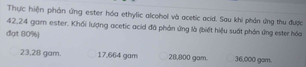 Thực hiện phản ứng ester hóa ethylic alcohol và acetic acid. Sau khi phản ứng thu được
42,24 gam ester. Khối lượng acetic acid đã phản ứng là (biết hiệu suất phản ứng ester hóa
đạt 80%)
23,28 gam. 17,664 gam 28,800 gam. 36,000 gam.