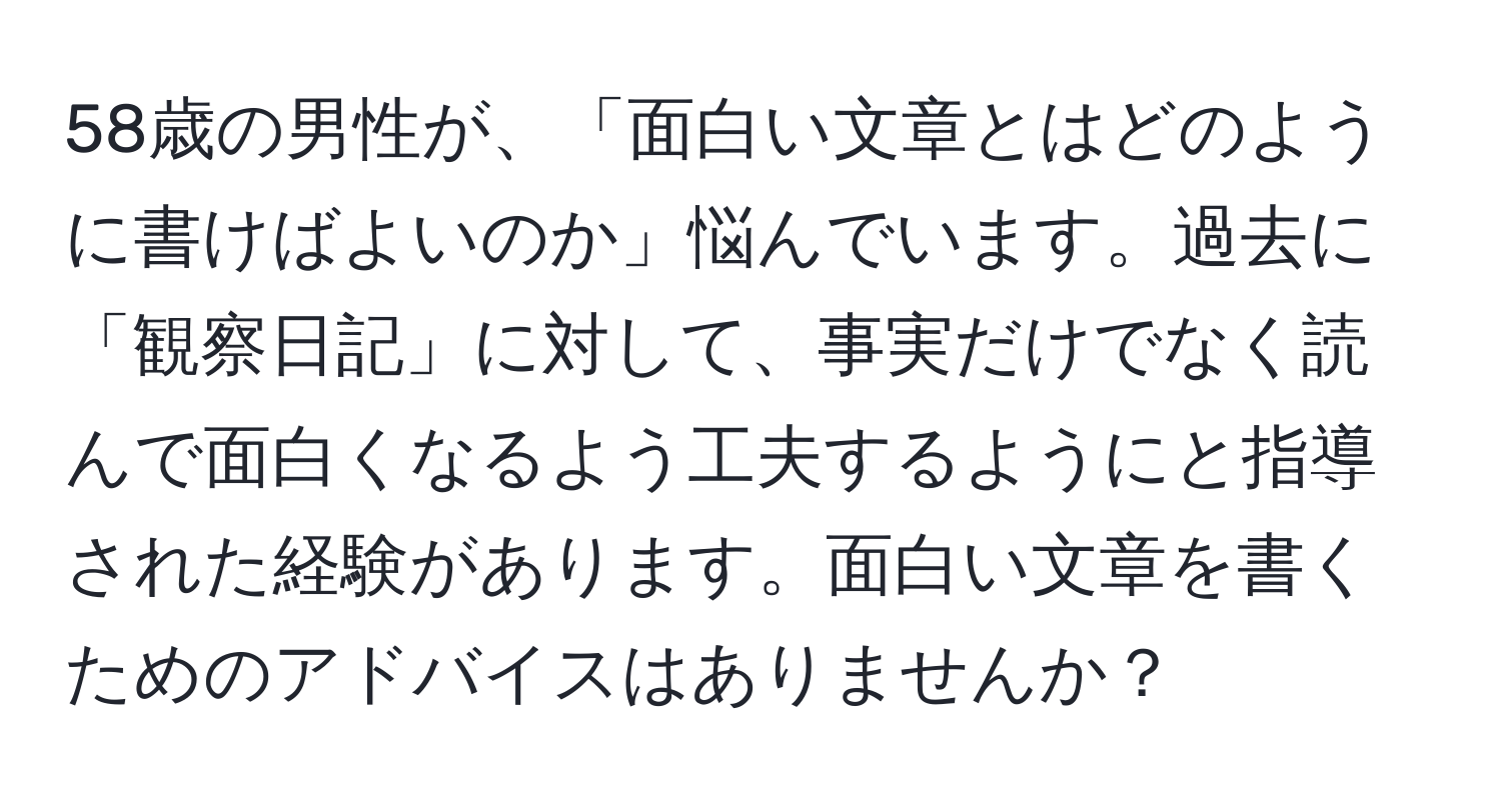 58歳の男性が、「面白い文章とはどのように書けばよいのか」悩んでいます。過去に「観察日記」に対して、事実だけでなく読んで面白くなるよう工夫するようにと指導された経験があります。面白い文章を書くためのアドバイスはありませんか？