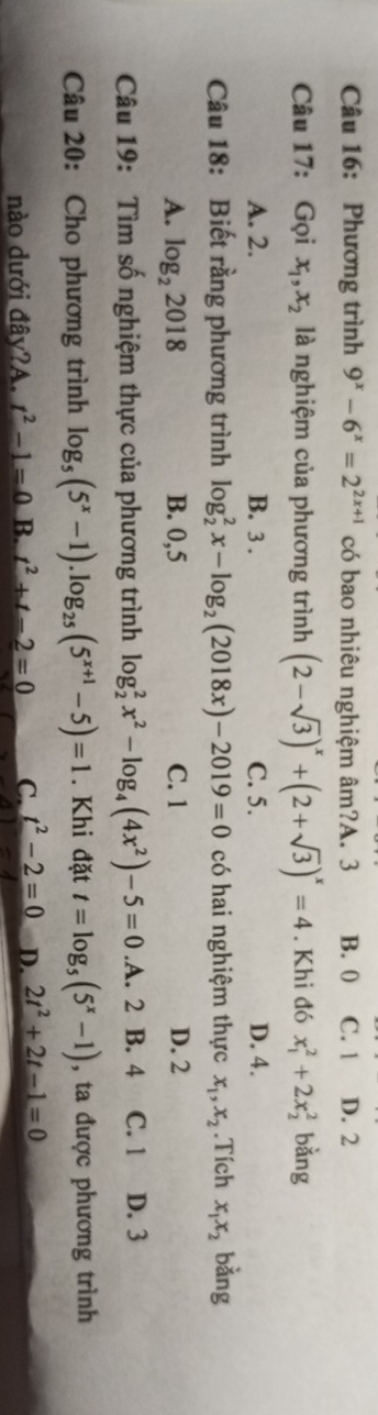 Phương trình 9^x-6^x=2^(2x+1) có bao nhiêu nghiệm âm?A. 3 B. 0 C. 1 D. 2
Câu 17: Gọi x_1, x_2 là nghiệm của phương trình (2-sqrt(3))^x+(2+sqrt(3))^x=4. Khi đó x_1^(2+2x_2^2 bǎng
A. 2. B. 3. C. 5. D. 4.
Câu 18: Biết rằng phương trình log _2^2x-log _2)(2018x)-2019=0 có hai nghiệm thực x_1, x_2.Tích x_1x_2 bằng
A. log _22018 B. 0,5 C. 1 D. 2
Câu 19: Tìm số nghiệm thực của phương trình log _2^(2x^2)-log _4(4x^2)-5=0 .A. 2 B. 4 C. 1 D. 3
Câu 20: Cho phương trình log _5(5^x-1).log _25(5^(x+1)-5)=1. Khi đặt t=log _5(5^x-1) , ta được phương trình
nào dưới đây?A. t^2-1=0 B. t^2+t-2=0 C. t^2-2=0 D. 2t^2+2t-1=0